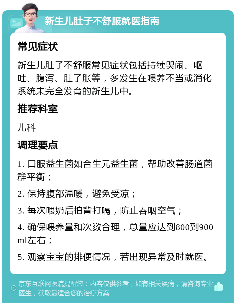 新生儿肚子不舒服就医指南 常见症状 新生儿肚子不舒服常见症状包括持续哭闹、呕吐、腹泻、肚子胀等，多发生在喂养不当或消化系统未完全发育的新生儿中。 推荐科室 儿科 调理要点 1. 口服益生菌如合生元益生菌，帮助改善肠道菌群平衡； 2. 保持腹部温暖，避免受凉； 3. 每次喂奶后拍背打嗝，防止吞咽空气； 4. 确保喂养量和次数合理，总量应达到800到900ml左右； 5. 观察宝宝的排便情况，若出现异常及时就医。