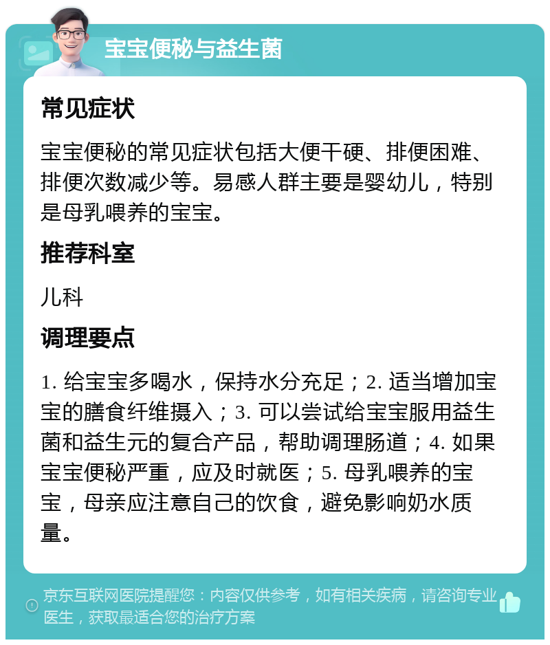 宝宝便秘与益生菌 常见症状 宝宝便秘的常见症状包括大便干硬、排便困难、排便次数减少等。易感人群主要是婴幼儿，特别是母乳喂养的宝宝。 推荐科室 儿科 调理要点 1. 给宝宝多喝水，保持水分充足；2. 适当增加宝宝的膳食纤维摄入；3. 可以尝试给宝宝服用益生菌和益生元的复合产品，帮助调理肠道；4. 如果宝宝便秘严重，应及时就医；5. 母乳喂养的宝宝，母亲应注意自己的饮食，避免影响奶水质量。