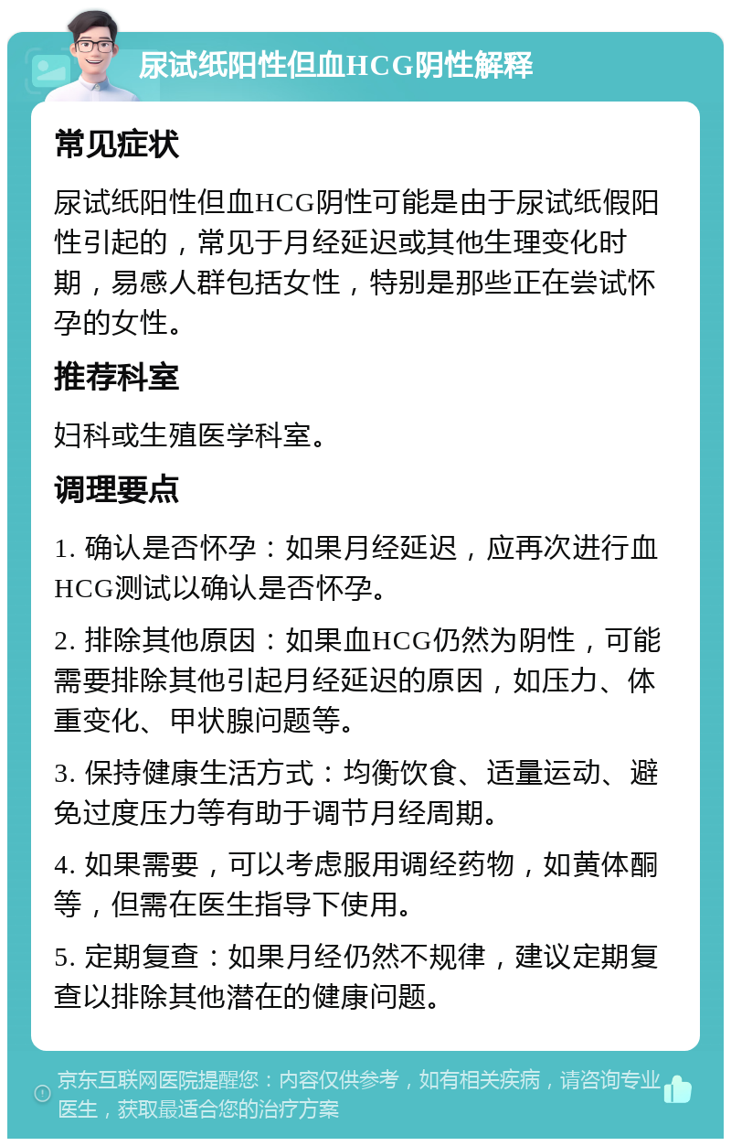 尿试纸阳性但血HCG阴性解释 常见症状 尿试纸阳性但血HCG阴性可能是由于尿试纸假阳性引起的，常见于月经延迟或其他生理变化时期，易感人群包括女性，特别是那些正在尝试怀孕的女性。 推荐科室 妇科或生殖医学科室。 调理要点 1. 确认是否怀孕：如果月经延迟，应再次进行血HCG测试以确认是否怀孕。 2. 排除其他原因：如果血HCG仍然为阴性，可能需要排除其他引起月经延迟的原因，如压力、体重变化、甲状腺问题等。 3. 保持健康生活方式：均衡饮食、适量运动、避免过度压力等有助于调节月经周期。 4. 如果需要，可以考虑服用调经药物，如黄体酮等，但需在医生指导下使用。 5. 定期复查：如果月经仍然不规律，建议定期复查以排除其他潜在的健康问题。