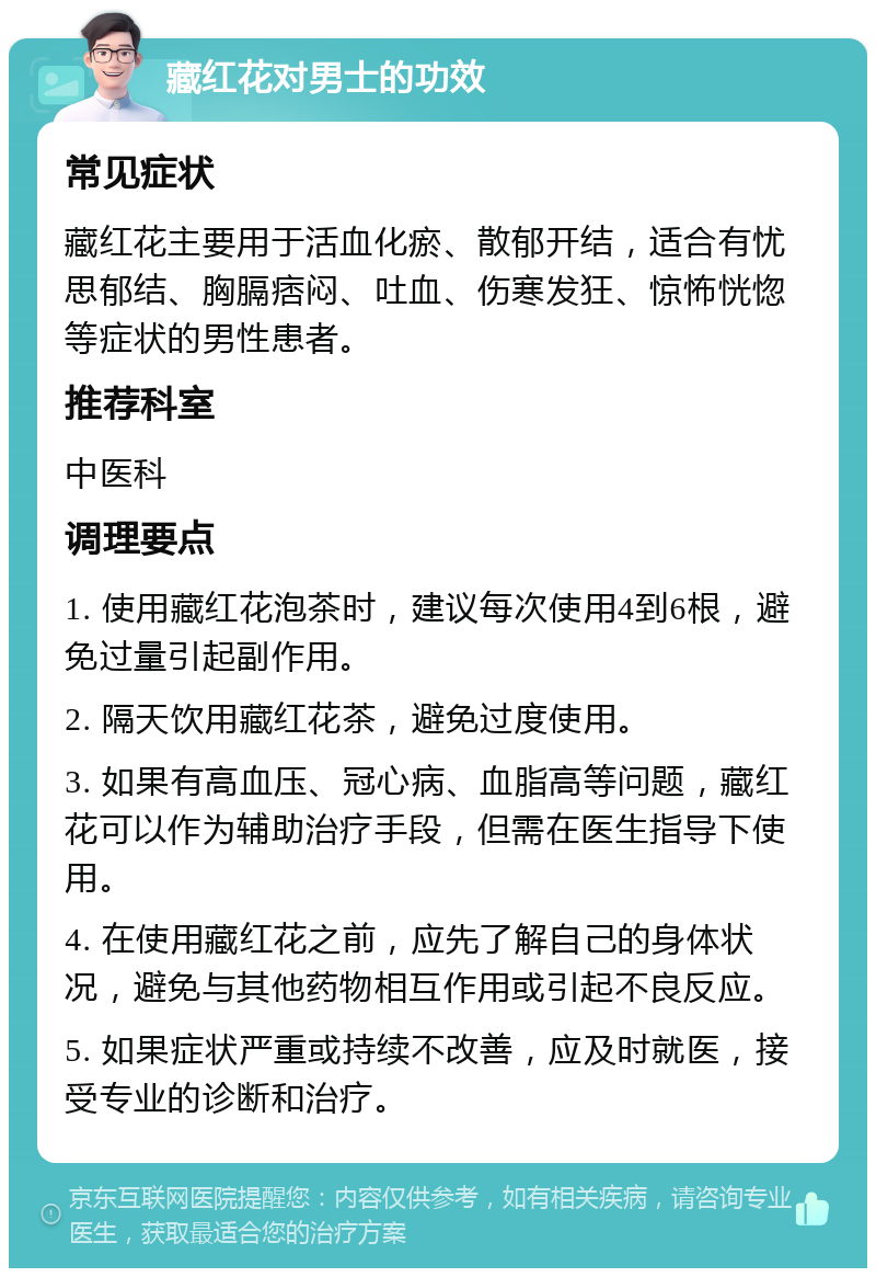 藏红花对男士的功效 常见症状 藏红花主要用于活血化瘀、散郁开结，适合有忧思郁结、胸膈痞闷、吐血、伤寒发狂、惊怖恍惚等症状的男性患者。 推荐科室 中医科 调理要点 1. 使用藏红花泡茶时，建议每次使用4到6根，避免过量引起副作用。 2. 隔天饮用藏红花茶，避免过度使用。 3. 如果有高血压、冠心病、血脂高等问题，藏红花可以作为辅助治疗手段，但需在医生指导下使用。 4. 在使用藏红花之前，应先了解自己的身体状况，避免与其他药物相互作用或引起不良反应。 5. 如果症状严重或持续不改善，应及时就医，接受专业的诊断和治疗。