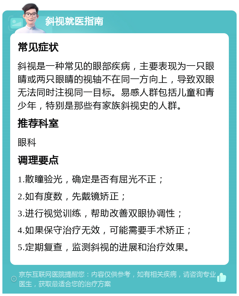 斜视就医指南 常见症状 斜视是一种常见的眼部疾病，主要表现为一只眼睛或两只眼睛的视轴不在同一方向上，导致双眼无法同时注视同一目标。易感人群包括儿童和青少年，特别是那些有家族斜视史的人群。 推荐科室 眼科 调理要点 1.散瞳验光，确定是否有屈光不正； 2.如有度数，先戴镜矫正； 3.进行视觉训练，帮助改善双眼协调性； 4.如果保守治疗无效，可能需要手术矫正； 5.定期复查，监测斜视的进展和治疗效果。