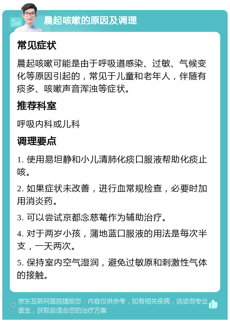 晨起咳嗽的原因及调理 常见症状 晨起咳嗽可能是由于呼吸道感染、过敏、气候变化等原因引起的，常见于儿童和老年人，伴随有痰多、咳嗽声音浑浊等症状。 推荐科室 呼吸内科或儿科 调理要点 1. 使用易坦静和小儿清肺化痰口服液帮助化痰止咳。 2. 如果症状未改善，进行血常规检查，必要时加用消炎药。 3. 可以尝试京都念慈菴作为辅助治疗。 4. 对于两岁小孩，蒲地蓝口服液的用法是每次半支，一天两次。 5. 保持室内空气湿润，避免过敏原和刺激性气体的接触。