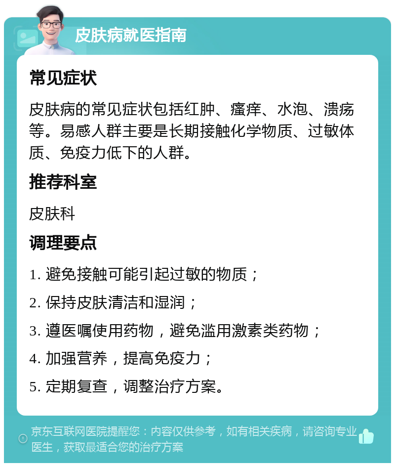 皮肤病就医指南 常见症状 皮肤病的常见症状包括红肿、瘙痒、水泡、溃疡等。易感人群主要是长期接触化学物质、过敏体质、免疫力低下的人群。 推荐科室 皮肤科 调理要点 1. 避免接触可能引起过敏的物质； 2. 保持皮肤清洁和湿润； 3. 遵医嘱使用药物，避免滥用激素类药物； 4. 加强营养，提高免疫力； 5. 定期复查，调整治疗方案。