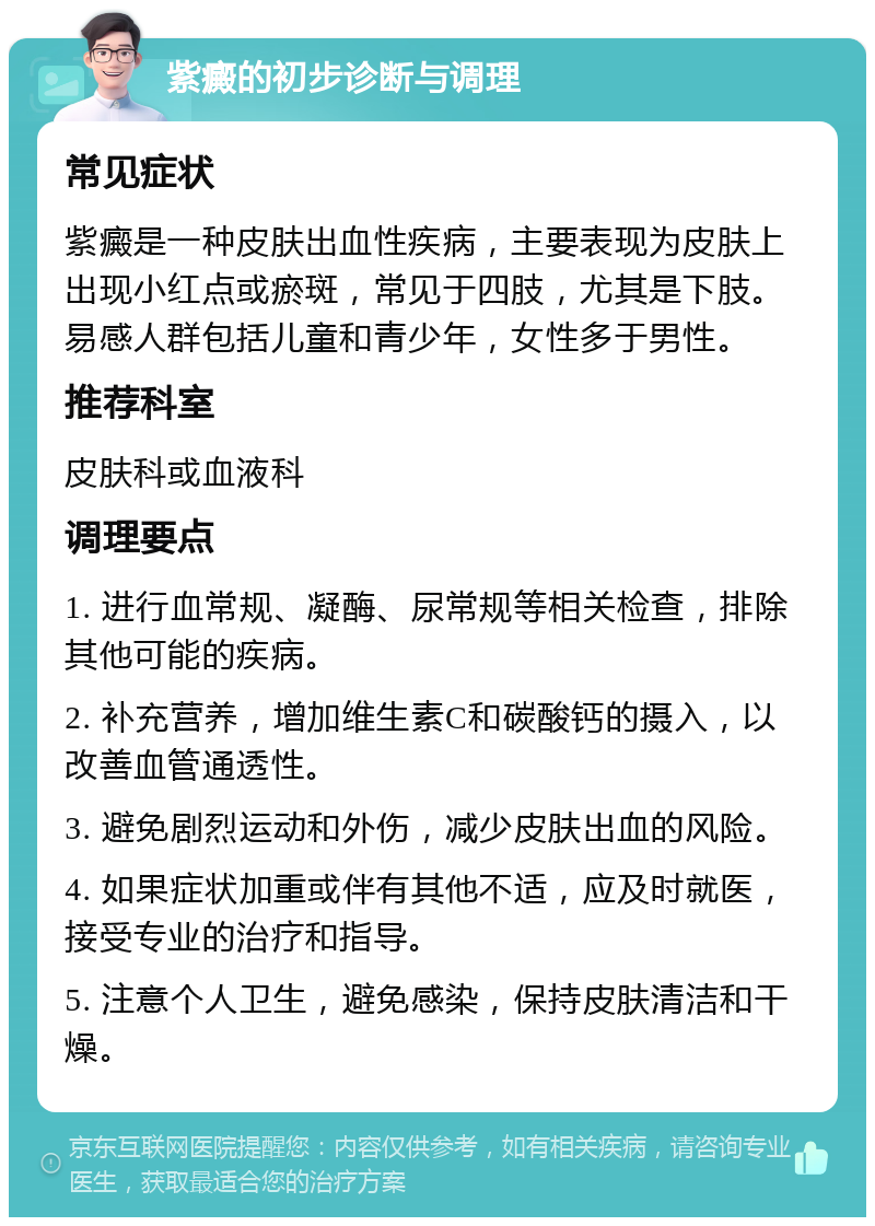 紫癜的初步诊断与调理 常见症状 紫癜是一种皮肤出血性疾病，主要表现为皮肤上出现小红点或瘀斑，常见于四肢，尤其是下肢。易感人群包括儿童和青少年，女性多于男性。 推荐科室 皮肤科或血液科 调理要点 1. 进行血常规、凝酶、尿常规等相关检查，排除其他可能的疾病。 2. 补充营养，增加维生素C和碳酸钙的摄入，以改善血管通透性。 3. 避免剧烈运动和外伤，减少皮肤出血的风险。 4. 如果症状加重或伴有其他不适，应及时就医，接受专业的治疗和指导。 5. 注意个人卫生，避免感染，保持皮肤清洁和干燥。