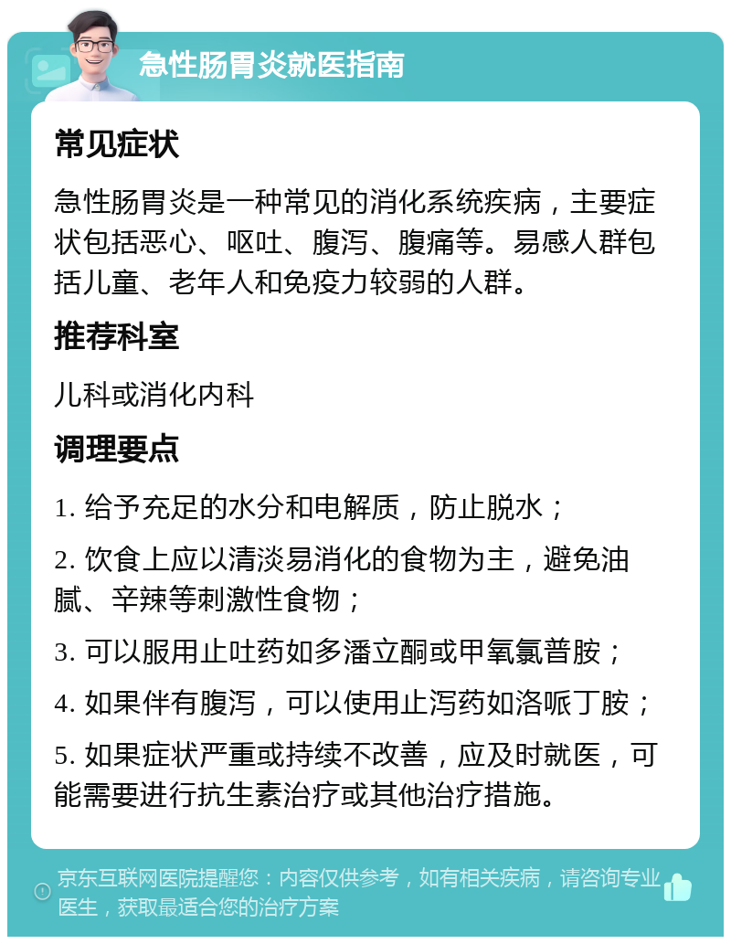 急性肠胃炎就医指南 常见症状 急性肠胃炎是一种常见的消化系统疾病，主要症状包括恶心、呕吐、腹泻、腹痛等。易感人群包括儿童、老年人和免疫力较弱的人群。 推荐科室 儿科或消化内科 调理要点 1. 给予充足的水分和电解质，防止脱水； 2. 饮食上应以清淡易消化的食物为主，避免油腻、辛辣等刺激性食物； 3. 可以服用止吐药如多潘立酮或甲氧氯普胺； 4. 如果伴有腹泻，可以使用止泻药如洛哌丁胺； 5. 如果症状严重或持续不改善，应及时就医，可能需要进行抗生素治疗或其他治疗措施。