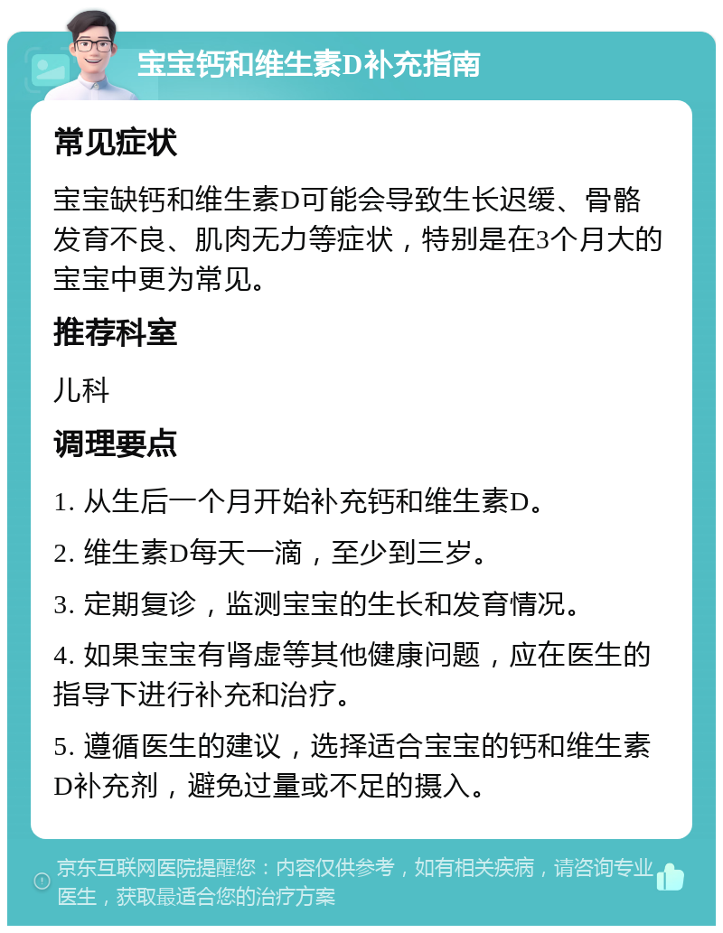 宝宝钙和维生素D补充指南 常见症状 宝宝缺钙和维生素D可能会导致生长迟缓、骨骼发育不良、肌肉无力等症状，特别是在3个月大的宝宝中更为常见。 推荐科室 儿科 调理要点 1. 从生后一个月开始补充钙和维生素D。 2. 维生素D每天一滴，至少到三岁。 3. 定期复诊，监测宝宝的生长和发育情况。 4. 如果宝宝有肾虚等其他健康问题，应在医生的指导下进行补充和治疗。 5. 遵循医生的建议，选择适合宝宝的钙和维生素D补充剂，避免过量或不足的摄入。