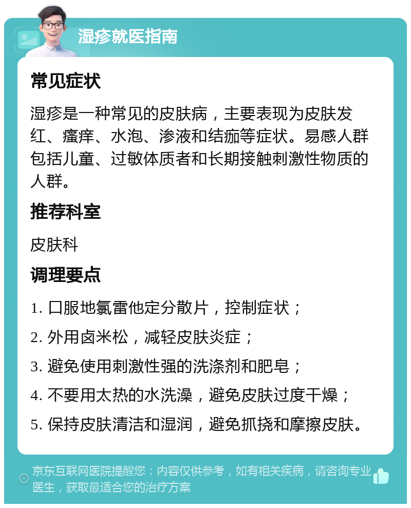 湿疹就医指南 常见症状 湿疹是一种常见的皮肤病，主要表现为皮肤发红、瘙痒、水泡、渗液和结痂等症状。易感人群包括儿童、过敏体质者和长期接触刺激性物质的人群。 推荐科室 皮肤科 调理要点 1. 口服地氯雷他定分散片，控制症状； 2. 外用卤米松，减轻皮肤炎症； 3. 避免使用刺激性强的洗涤剂和肥皂； 4. 不要用太热的水洗澡，避免皮肤过度干燥； 5. 保持皮肤清洁和湿润，避免抓挠和摩擦皮肤。