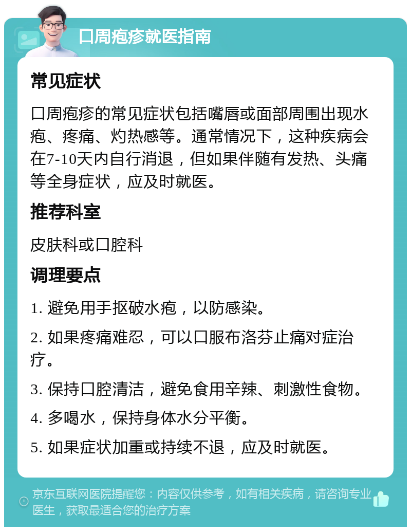 口周疱疹就医指南 常见症状 口周疱疹的常见症状包括嘴唇或面部周围出现水疱、疼痛、灼热感等。通常情况下，这种疾病会在7-10天内自行消退，但如果伴随有发热、头痛等全身症状，应及时就医。 推荐科室 皮肤科或口腔科 调理要点 1. 避免用手抠破水疱，以防感染。 2. 如果疼痛难忍，可以口服布洛芬止痛对症治疗。 3. 保持口腔清洁，避免食用辛辣、刺激性食物。 4. 多喝水，保持身体水分平衡。 5. 如果症状加重或持续不退，应及时就医。