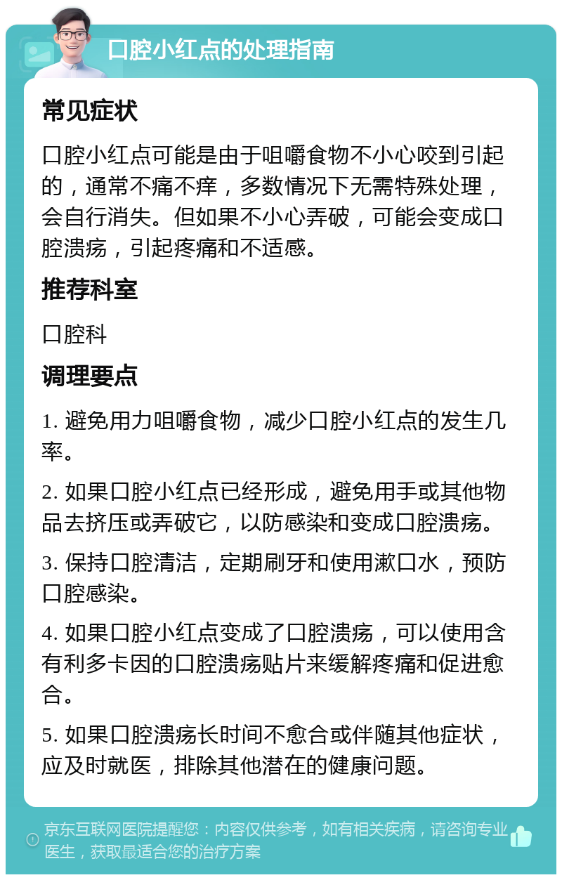 口腔小红点的处理指南 常见症状 口腔小红点可能是由于咀嚼食物不小心咬到引起的，通常不痛不痒，多数情况下无需特殊处理，会自行消失。但如果不小心弄破，可能会变成口腔溃疡，引起疼痛和不适感。 推荐科室 口腔科 调理要点 1. 避免用力咀嚼食物，减少口腔小红点的发生几率。 2. 如果口腔小红点已经形成，避免用手或其他物品去挤压或弄破它，以防感染和变成口腔溃疡。 3. 保持口腔清洁，定期刷牙和使用漱口水，预防口腔感染。 4. 如果口腔小红点变成了口腔溃疡，可以使用含有利多卡因的口腔溃疡贴片来缓解疼痛和促进愈合。 5. 如果口腔溃疡长时间不愈合或伴随其他症状，应及时就医，排除其他潜在的健康问题。