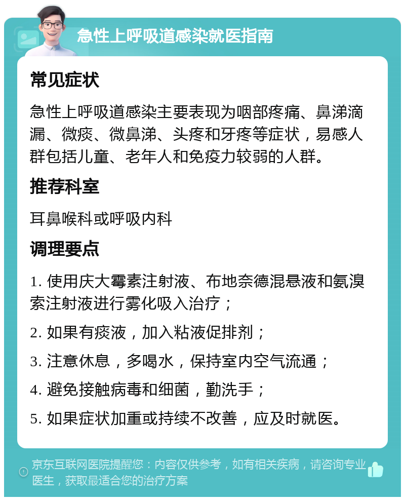 急性上呼吸道感染就医指南 常见症状 急性上呼吸道感染主要表现为咽部疼痛、鼻涕滴漏、微痰、微鼻涕、头疼和牙疼等症状，易感人群包括儿童、老年人和免疫力较弱的人群。 推荐科室 耳鼻喉科或呼吸内科 调理要点 1. 使用庆大霉素注射液、布地奈德混悬液和氨溴索注射液进行雾化吸入治疗； 2. 如果有痰液，加入粘液促排剂； 3. 注意休息，多喝水，保持室内空气流通； 4. 避免接触病毒和细菌，勤洗手； 5. 如果症状加重或持续不改善，应及时就医。