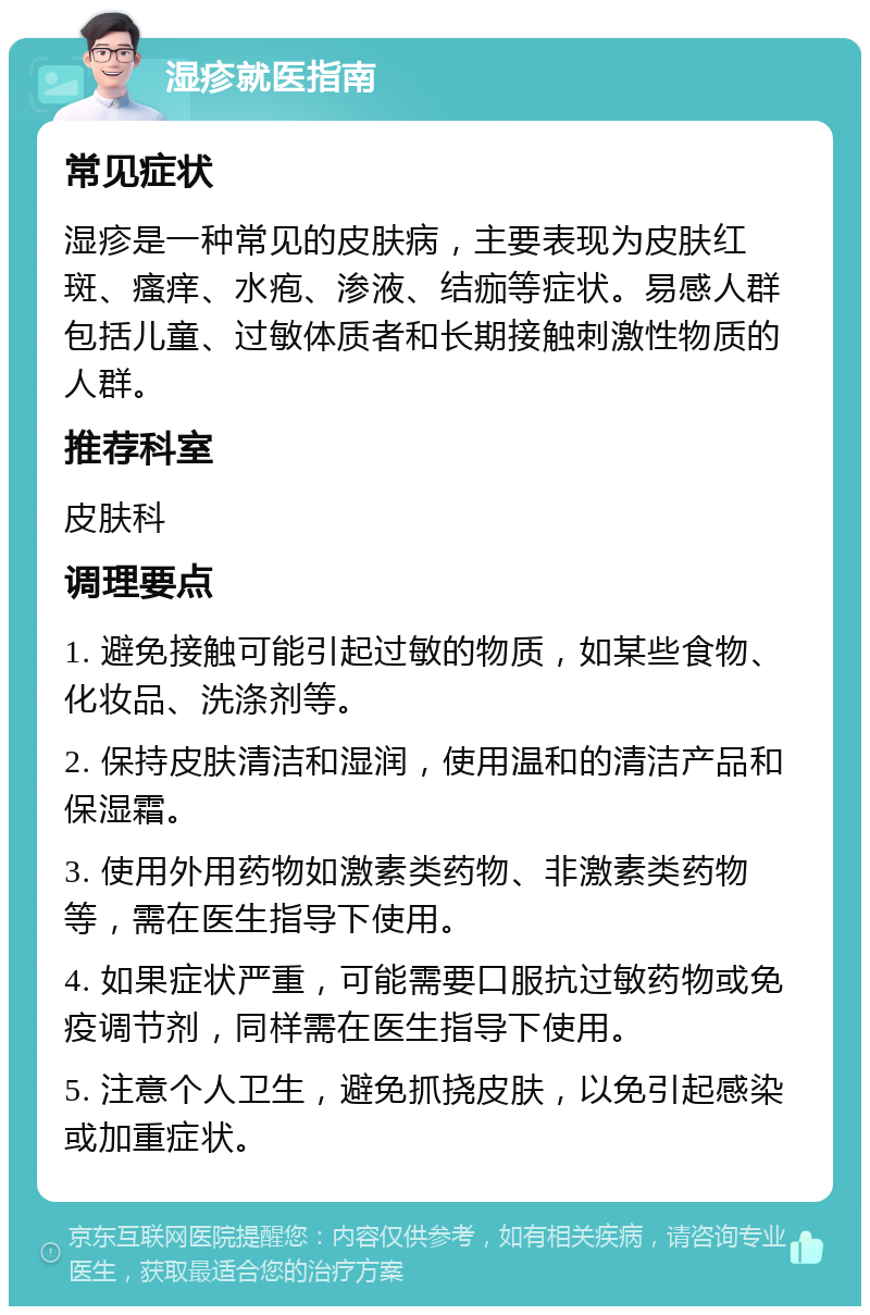 湿疹就医指南 常见症状 湿疹是一种常见的皮肤病，主要表现为皮肤红斑、瘙痒、水疱、渗液、结痂等症状。易感人群包括儿童、过敏体质者和长期接触刺激性物质的人群。 推荐科室 皮肤科 调理要点 1. 避免接触可能引起过敏的物质，如某些食物、化妆品、洗涤剂等。 2. 保持皮肤清洁和湿润，使用温和的清洁产品和保湿霜。 3. 使用外用药物如激素类药物、非激素类药物等，需在医生指导下使用。 4. 如果症状严重，可能需要口服抗过敏药物或免疫调节剂，同样需在医生指导下使用。 5. 注意个人卫生，避免抓挠皮肤，以免引起感染或加重症状。