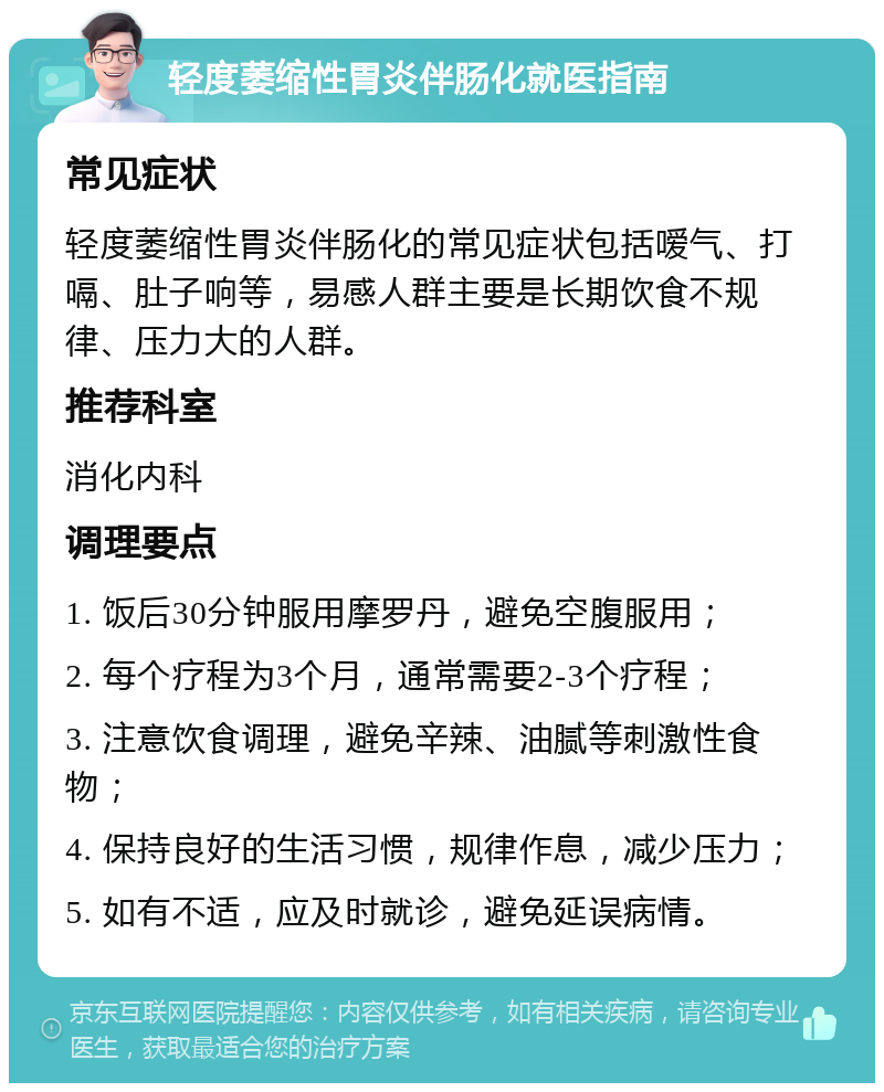 轻度萎缩性胃炎伴肠化就医指南 常见症状 轻度萎缩性胃炎伴肠化的常见症状包括嗳气、打嗝、肚子响等，易感人群主要是长期饮食不规律、压力大的人群。 推荐科室 消化内科 调理要点 1. 饭后30分钟服用摩罗丹，避免空腹服用； 2. 每个疗程为3个月，通常需要2-3个疗程； 3. 注意饮食调理，避免辛辣、油腻等刺激性食物； 4. 保持良好的生活习惯，规律作息，减少压力； 5. 如有不适，应及时就诊，避免延误病情。