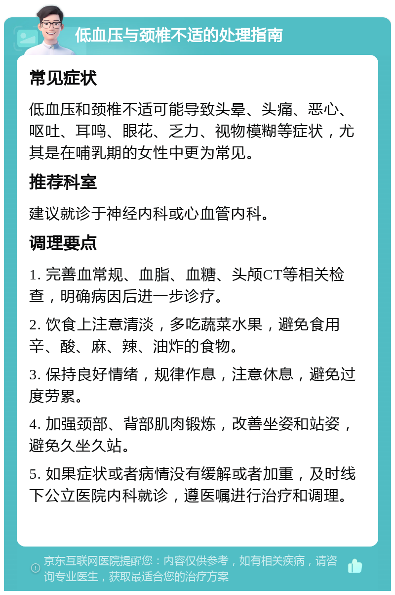 低血压与颈椎不适的处理指南 常见症状 低血压和颈椎不适可能导致头晕、头痛、恶心、呕吐、耳鸣、眼花、乏力、视物模糊等症状，尤其是在哺乳期的女性中更为常见。 推荐科室 建议就诊于神经内科或心血管内科。 调理要点 1. 完善血常规、血脂、血糖、头颅CT等相关检查，明确病因后进一步诊疗。 2. 饮食上注意清淡，多吃蔬菜水果，避免食用辛、酸、麻、辣、油炸的食物。 3. 保持良好情绪，规律作息，注意休息，避免过度劳累。 4. 加强颈部、背部肌肉锻炼，改善坐姿和站姿，避免久坐久站。 5. 如果症状或者病情没有缓解或者加重，及时线下公立医院内科就诊，遵医嘱进行治疗和调理。