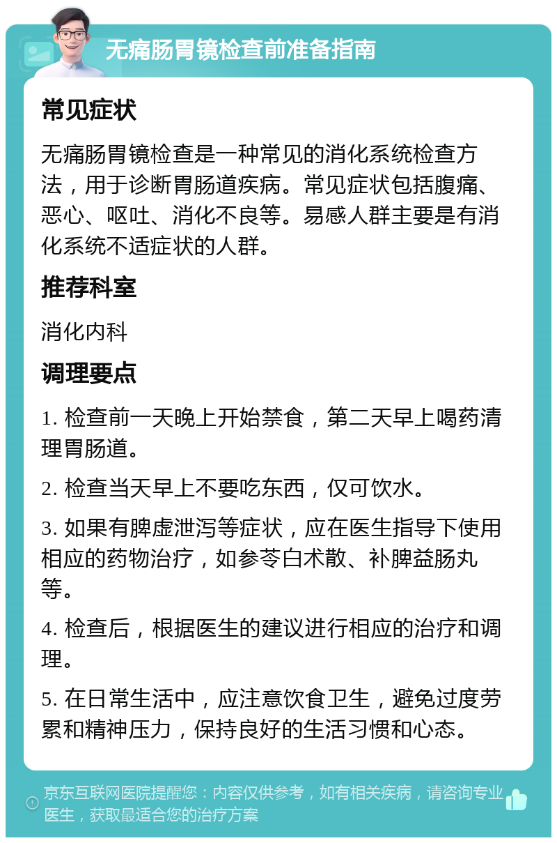 无痛肠胃镜检查前准备指南 常见症状 无痛肠胃镜检查是一种常见的消化系统检查方法，用于诊断胃肠道疾病。常见症状包括腹痛、恶心、呕吐、消化不良等。易感人群主要是有消化系统不适症状的人群。 推荐科室 消化内科 调理要点 1. 检查前一天晚上开始禁食，第二天早上喝药清理胃肠道。 2. 检查当天早上不要吃东西，仅可饮水。 3. 如果有脾虚泄泻等症状，应在医生指导下使用相应的药物治疗，如参苓白术散、补脾益肠丸等。 4. 检查后，根据医生的建议进行相应的治疗和调理。 5. 在日常生活中，应注意饮食卫生，避免过度劳累和精神压力，保持良好的生活习惯和心态。