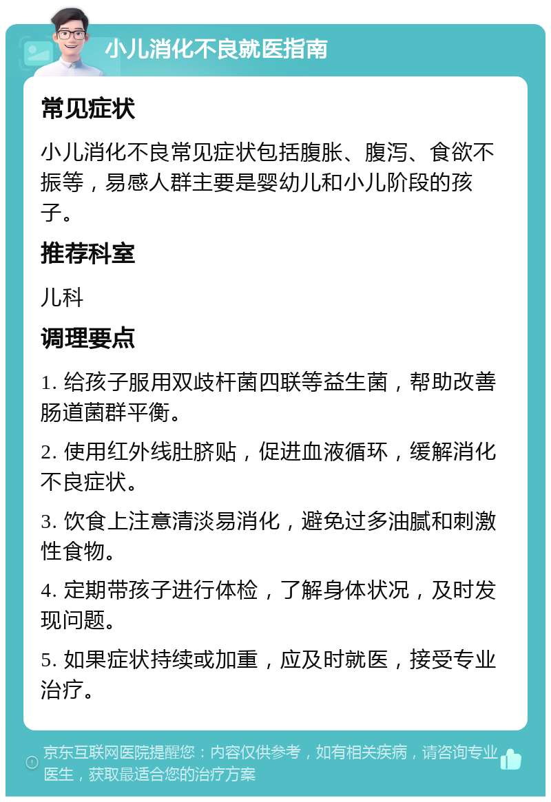 小儿消化不良就医指南 常见症状 小儿消化不良常见症状包括腹胀、腹泻、食欲不振等，易感人群主要是婴幼儿和小儿阶段的孩子。 推荐科室 儿科 调理要点 1. 给孩子服用双歧杆菌四联等益生菌，帮助改善肠道菌群平衡。 2. 使用红外线肚脐贴，促进血液循环，缓解消化不良症状。 3. 饮食上注意清淡易消化，避免过多油腻和刺激性食物。 4. 定期带孩子进行体检，了解身体状况，及时发现问题。 5. 如果症状持续或加重，应及时就医，接受专业治疗。