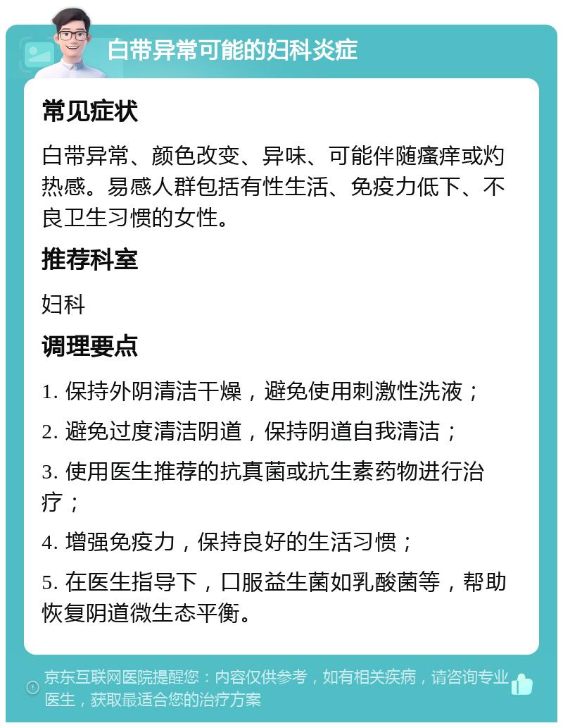 白带异常可能的妇科炎症 常见症状 白带异常、颜色改变、异味、可能伴随瘙痒或灼热感。易感人群包括有性生活、免疫力低下、不良卫生习惯的女性。 推荐科室 妇科 调理要点 1. 保持外阴清洁干燥，避免使用刺激性洗液； 2. 避免过度清洁阴道，保持阴道自我清洁； 3. 使用医生推荐的抗真菌或抗生素药物进行治疗； 4. 增强免疫力，保持良好的生活习惯； 5. 在医生指导下，口服益生菌如乳酸菌等，帮助恢复阴道微生态平衡。