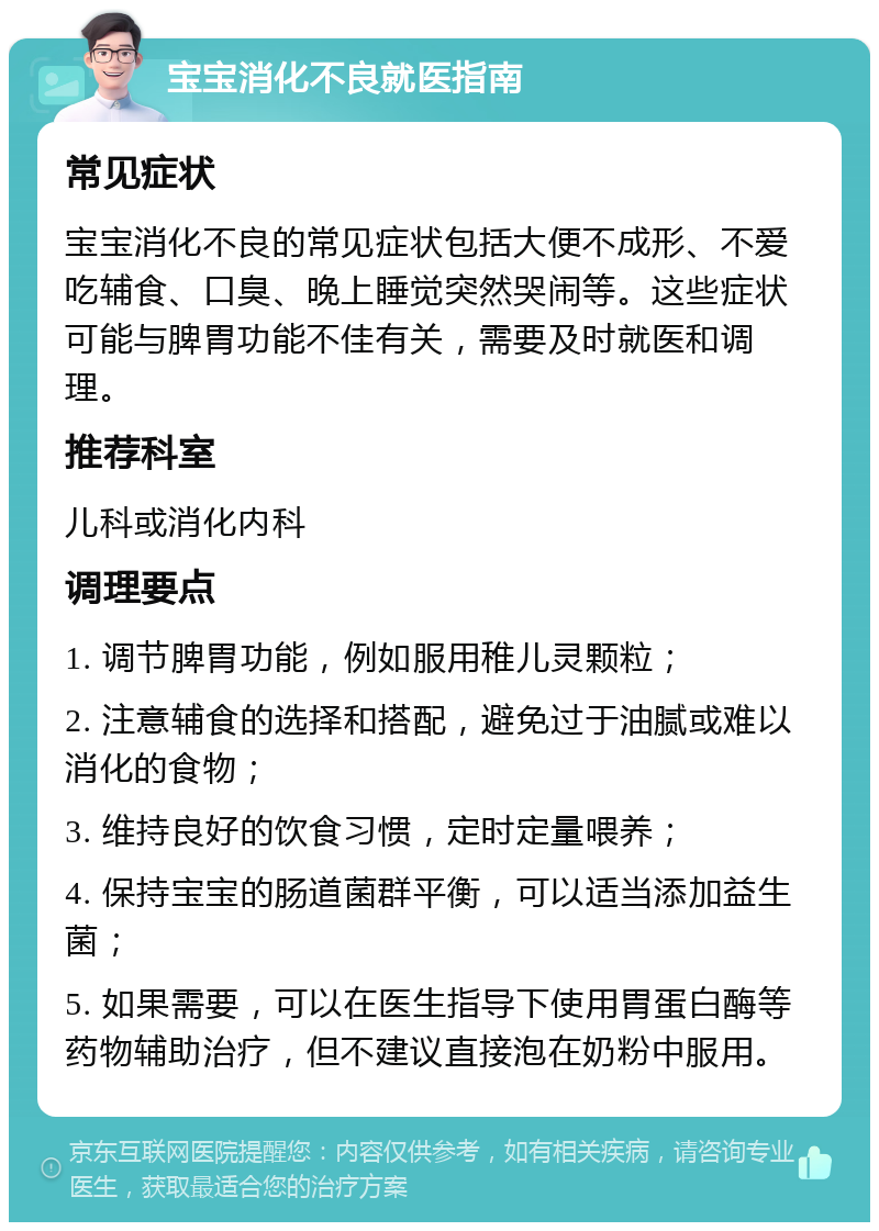 宝宝消化不良就医指南 常见症状 宝宝消化不良的常见症状包括大便不成形、不爱吃辅食、口臭、晚上睡觉突然哭闹等。这些症状可能与脾胃功能不佳有关，需要及时就医和调理。 推荐科室 儿科或消化内科 调理要点 1. 调节脾胃功能，例如服用稚儿灵颗粒； 2. 注意辅食的选择和搭配，避免过于油腻或难以消化的食物； 3. 维持良好的饮食习惯，定时定量喂养； 4. 保持宝宝的肠道菌群平衡，可以适当添加益生菌； 5. 如果需要，可以在医生指导下使用胃蛋白酶等药物辅助治疗，但不建议直接泡在奶粉中服用。