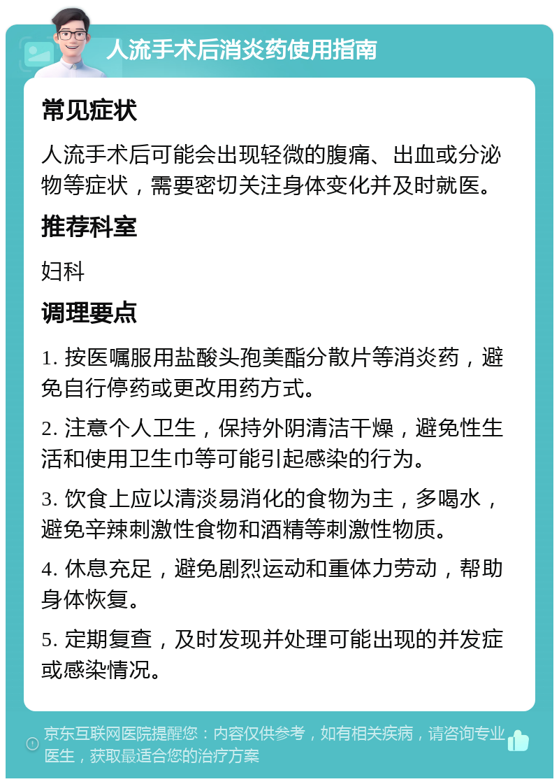 人流手术后消炎药使用指南 常见症状 人流手术后可能会出现轻微的腹痛、出血或分泌物等症状，需要密切关注身体变化并及时就医。 推荐科室 妇科 调理要点 1. 按医嘱服用盐酸头孢美酯分散片等消炎药，避免自行停药或更改用药方式。 2. 注意个人卫生，保持外阴清洁干燥，避免性生活和使用卫生巾等可能引起感染的行为。 3. 饮食上应以清淡易消化的食物为主，多喝水，避免辛辣刺激性食物和酒精等刺激性物质。 4. 休息充足，避免剧烈运动和重体力劳动，帮助身体恢复。 5. 定期复查，及时发现并处理可能出现的并发症或感染情况。