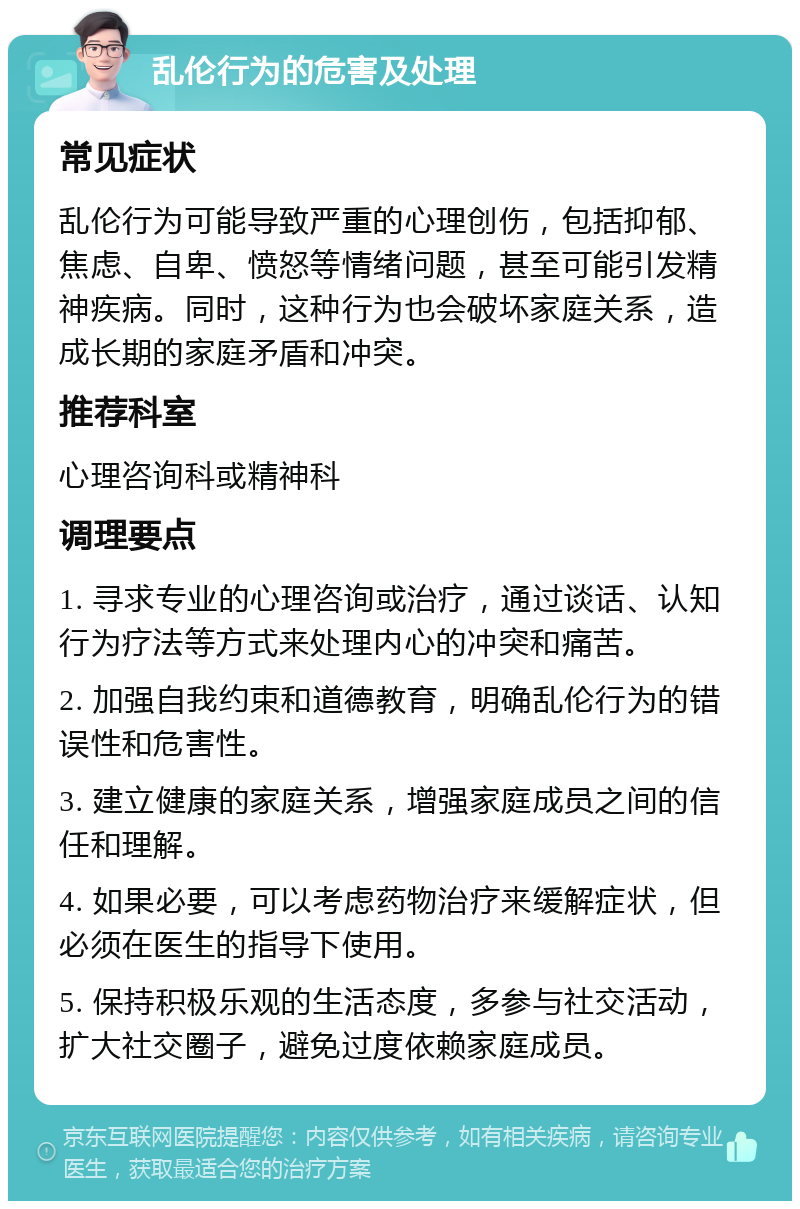 乱伦行为的危害及处理 常见症状 乱伦行为可能导致严重的心理创伤，包括抑郁、焦虑、自卑、愤怒等情绪问题，甚至可能引发精神疾病。同时，这种行为也会破坏家庭关系，造成长期的家庭矛盾和冲突。 推荐科室 心理咨询科或精神科 调理要点 1. 寻求专业的心理咨询或治疗，通过谈话、认知行为疗法等方式来处理内心的冲突和痛苦。 2. 加强自我约束和道德教育，明确乱伦行为的错误性和危害性。 3. 建立健康的家庭关系，增强家庭成员之间的信任和理解。 4. 如果必要，可以考虑药物治疗来缓解症状，但必须在医生的指导下使用。 5. 保持积极乐观的生活态度，多参与社交活动，扩大社交圈子，避免过度依赖家庭成员。