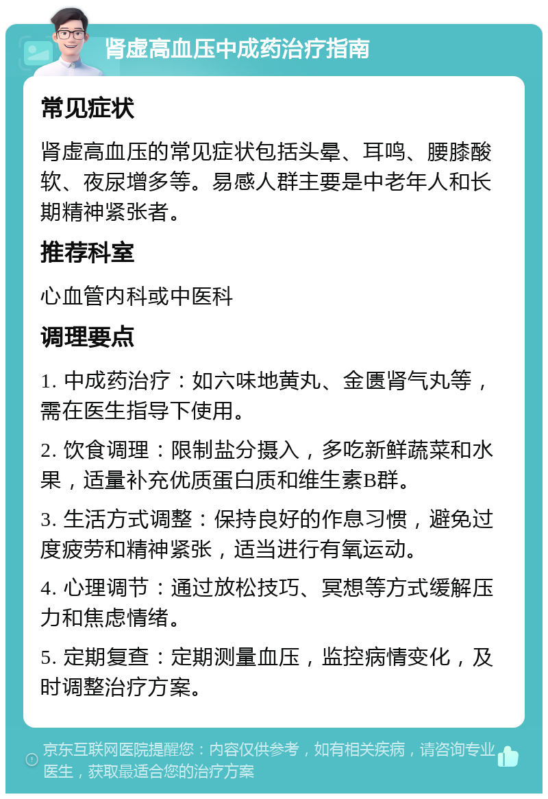 肾虚高血压中成药治疗指南 常见症状 肾虚高血压的常见症状包括头晕、耳鸣、腰膝酸软、夜尿增多等。易感人群主要是中老年人和长期精神紧张者。 推荐科室 心血管内科或中医科 调理要点 1. 中成药治疗：如六味地黄丸、金匮肾气丸等，需在医生指导下使用。 2. 饮食调理：限制盐分摄入，多吃新鲜蔬菜和水果，适量补充优质蛋白质和维生素B群。 3. 生活方式调整：保持良好的作息习惯，避免过度疲劳和精神紧张，适当进行有氧运动。 4. 心理调节：通过放松技巧、冥想等方式缓解压力和焦虑情绪。 5. 定期复查：定期测量血压，监控病情变化，及时调整治疗方案。