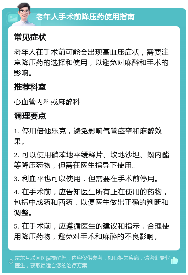 老年人手术前降压药使用指南 常见症状 老年人在手术前可能会出现高血压症状，需要注意降压药的选择和使用，以避免对麻醉和手术的影响。 推荐科室 心血管内科或麻醉科 调理要点 1. 停用倍他乐克，避免影响气管痉挛和麻醉效果。 2. 可以使用硝苯地平缓释片、坎地沙坦、螺内酯等降压药物，但需在医生指导下使用。 3. 利血平也可以使用，但需要在手术前停用。 4. 在手术前，应告知医生所有正在使用的药物，包括中成药和西药，以便医生做出正确的判断和调整。 5. 在手术前，应遵循医生的建议和指示，合理使用降压药物，避免对手术和麻醉的不良影响。