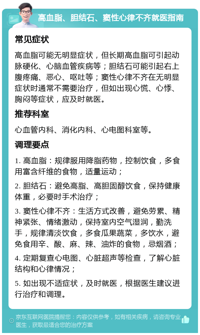 高血脂、胆结石、窦性心律不齐就医指南 常见症状 高血脂可能无明显症状，但长期高血脂可引起动脉硬化、心脑血管疾病等；胆结石可能引起右上腹疼痛、恶心、呕吐等；窦性心律不齐在无明显症状时通常不需要治疗，但如出现心慌、心悸、胸闷等症状，应及时就医。 推荐科室 心血管内科、消化内科、心电图科室等。 调理要点 1. 高血脂：规律服用降脂药物，控制饮食，多食用富含纤维的食物，适量运动； 2. 胆结石：避免高脂、高胆固醇饮食，保持健康体重，必要时手术治疗； 3. 窦性心律不齐：生活方式改善，避免劳累、精神紧张、情绪激动，保持室内空气湿润，勤洗手，规律清淡饮食，多食瓜果蔬菜，多饮水，避免食用辛、酸、麻、辣、油炸的食物，忌烟酒； 4. 定期复查心电图、心脏超声等检查，了解心脏结构和心律情况； 5. 如出现不适症状，及时就医，根据医生建议进行治疗和调理。