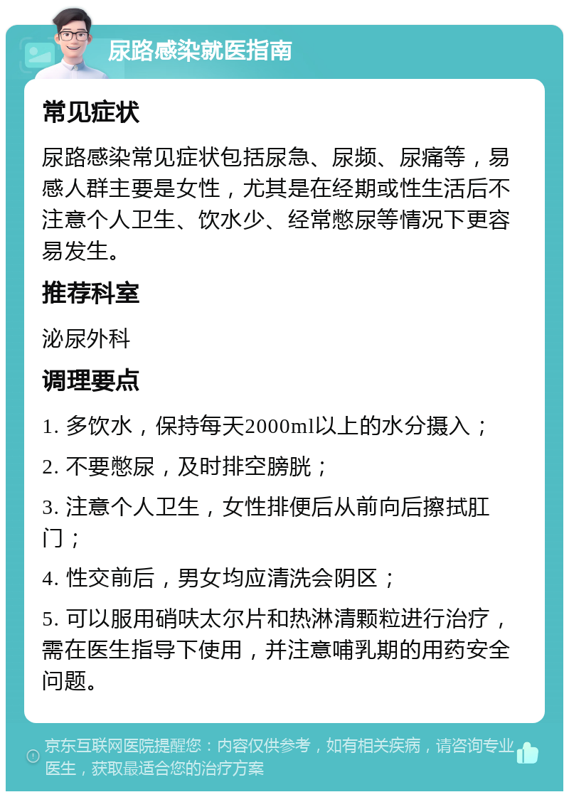 尿路感染就医指南 常见症状 尿路感染常见症状包括尿急、尿频、尿痛等，易感人群主要是女性，尤其是在经期或性生活后不注意个人卫生、饮水少、经常憋尿等情况下更容易发生。 推荐科室 泌尿外科 调理要点 1. 多饮水，保持每天2000ml以上的水分摄入； 2. 不要憋尿，及时排空膀胱； 3. 注意个人卫生，女性排便后从前向后擦拭肛门； 4. 性交前后，男女均应清洗会阴区； 5. 可以服用硝呋太尔片和热淋清颗粒进行治疗，需在医生指导下使用，并注意哺乳期的用药安全问题。