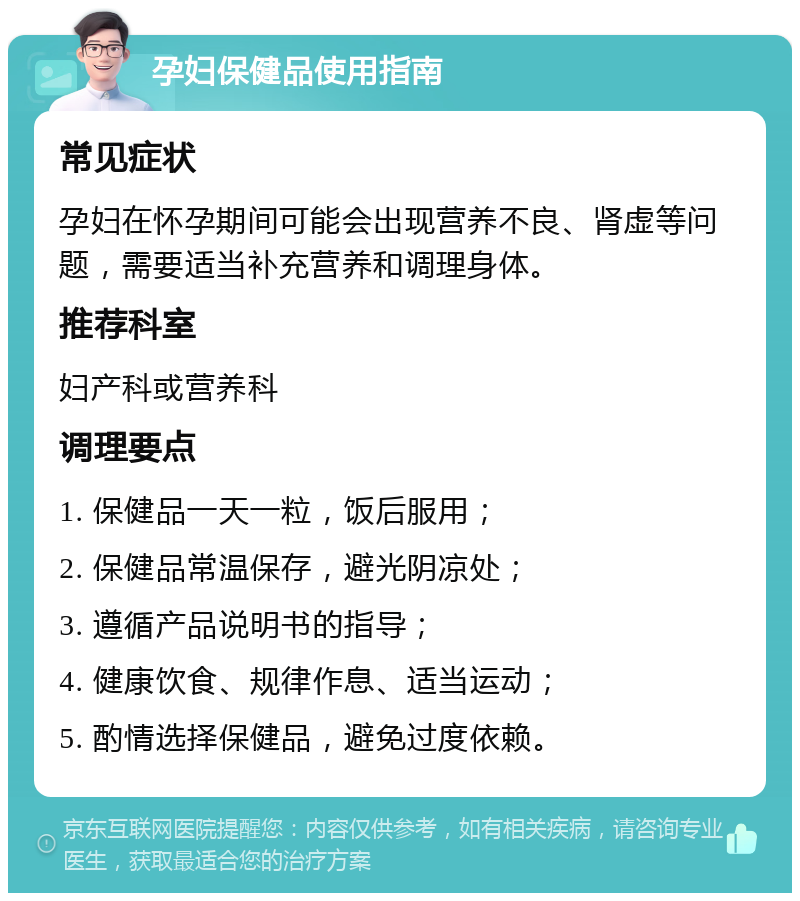 孕妇保健品使用指南 常见症状 孕妇在怀孕期间可能会出现营养不良、肾虚等问题，需要适当补充营养和调理身体。 推荐科室 妇产科或营养科 调理要点 1. 保健品一天一粒，饭后服用； 2. 保健品常温保存，避光阴凉处； 3. 遵循产品说明书的指导； 4. 健康饮食、规律作息、适当运动； 5. 酌情选择保健品，避免过度依赖。