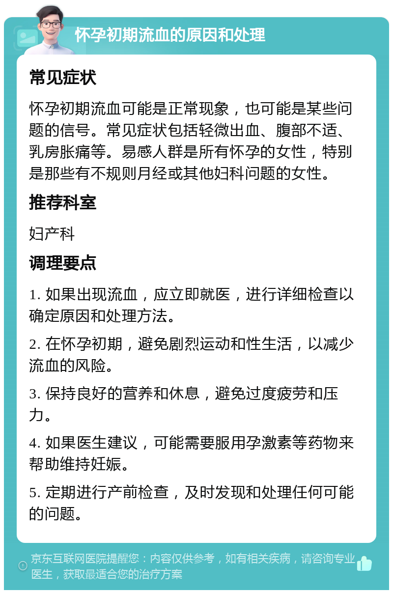 怀孕初期流血的原因和处理 常见症状 怀孕初期流血可能是正常现象，也可能是某些问题的信号。常见症状包括轻微出血、腹部不适、乳房胀痛等。易感人群是所有怀孕的女性，特别是那些有不规则月经或其他妇科问题的女性。 推荐科室 妇产科 调理要点 1. 如果出现流血，应立即就医，进行详细检查以确定原因和处理方法。 2. 在怀孕初期，避免剧烈运动和性生活，以减少流血的风险。 3. 保持良好的营养和休息，避免过度疲劳和压力。 4. 如果医生建议，可能需要服用孕激素等药物来帮助维持妊娠。 5. 定期进行产前检查，及时发现和处理任何可能的问题。