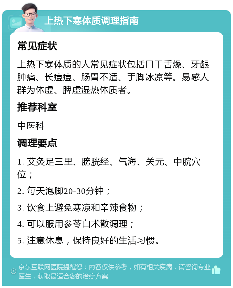 上热下寒体质调理指南 常见症状 上热下寒体质的人常见症状包括口干舌燥、牙龈肿痛、长痘痘、肠胃不适、手脚冰凉等。易感人群为体虚、脾虚湿热体质者。 推荐科室 中医科 调理要点 1. 艾灸足三里、膀胱经、气海、关元、中脘穴位； 2. 每天泡脚20-30分钟； 3. 饮食上避免寒凉和辛辣食物； 4. 可以服用参苓白术散调理； 5. 注意休息，保持良好的生活习惯。