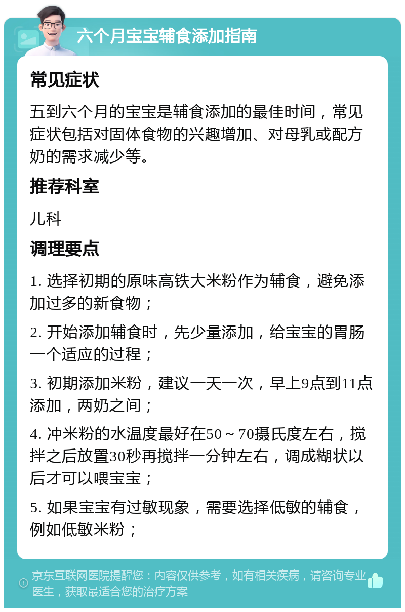 六个月宝宝辅食添加指南 常见症状 五到六个月的宝宝是辅食添加的最佳时间，常见症状包括对固体食物的兴趣增加、对母乳或配方奶的需求减少等。 推荐科室 儿科 调理要点 1. 选择初期的原味高铁大米粉作为辅食，避免添加过多的新食物； 2. 开始添加辅食时，先少量添加，给宝宝的胃肠一个适应的过程； 3. 初期添加米粉，建议一天一次，早上9点到11点添加，两奶之间； 4. 冲米粉的水温度最好在50～70摄氏度左右，搅拌之后放置30秒再搅拌一分钟左右，调成糊状以后才可以喂宝宝； 5. 如果宝宝有过敏现象，需要选择低敏的辅食，例如低敏米粉；