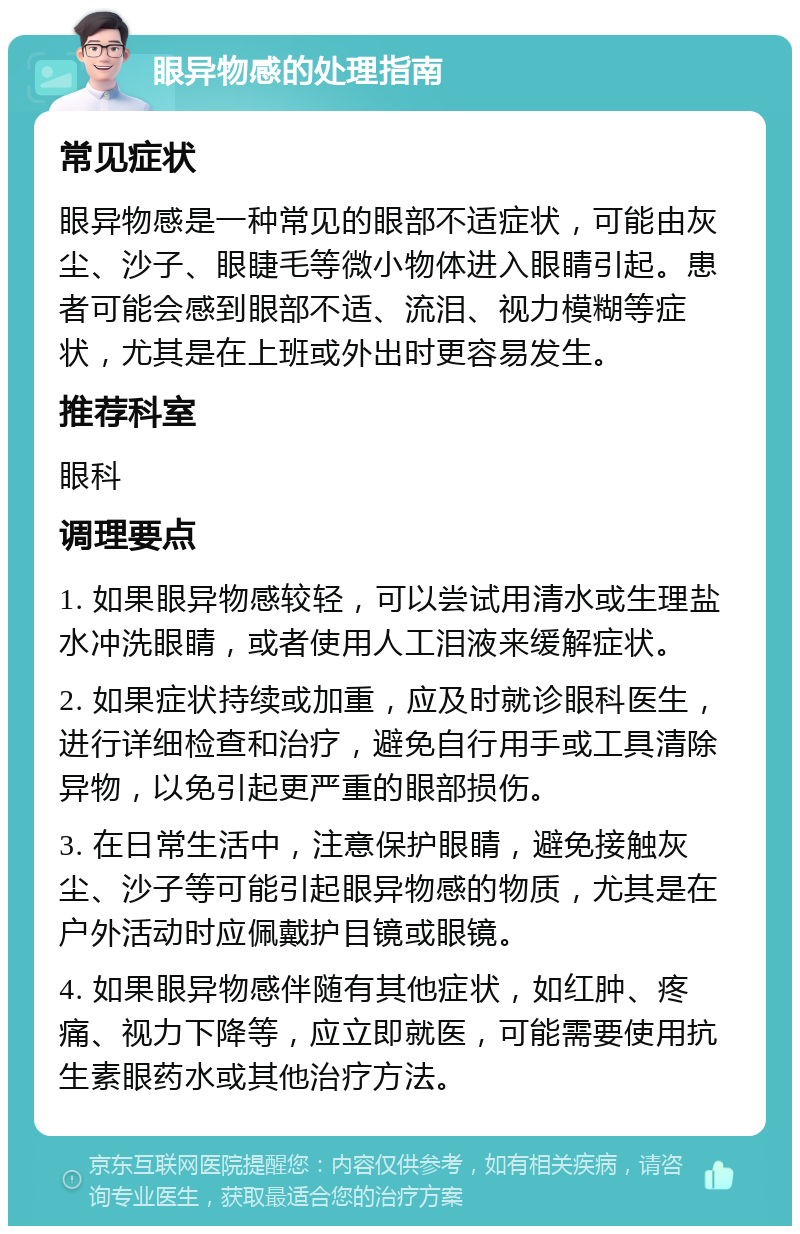 眼异物感的处理指南 常见症状 眼异物感是一种常见的眼部不适症状，可能由灰尘、沙子、眼睫毛等微小物体进入眼睛引起。患者可能会感到眼部不适、流泪、视力模糊等症状，尤其是在上班或外出时更容易发生。 推荐科室 眼科 调理要点 1. 如果眼异物感较轻，可以尝试用清水或生理盐水冲洗眼睛，或者使用人工泪液来缓解症状。 2. 如果症状持续或加重，应及时就诊眼科医生，进行详细检查和治疗，避免自行用手或工具清除异物，以免引起更严重的眼部损伤。 3. 在日常生活中，注意保护眼睛，避免接触灰尘、沙子等可能引起眼异物感的物质，尤其是在户外活动时应佩戴护目镜或眼镜。 4. 如果眼异物感伴随有其他症状，如红肿、疼痛、视力下降等，应立即就医，可能需要使用抗生素眼药水或其他治疗方法。