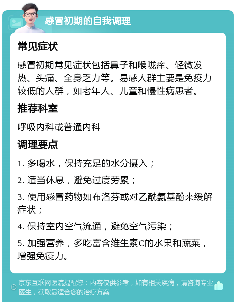 感冒初期的自我调理 常见症状 感冒初期常见症状包括鼻子和喉咙痒、轻微发热、头痛、全身乏力等。易感人群主要是免疫力较低的人群，如老年人、儿童和慢性病患者。 推荐科室 呼吸内科或普通内科 调理要点 1. 多喝水，保持充足的水分摄入； 2. 适当休息，避免过度劳累； 3. 使用感冒药物如布洛芬或对乙酰氨基酚来缓解症状； 4. 保持室内空气流通，避免空气污染； 5. 加强营养，多吃富含维生素C的水果和蔬菜，增强免疫力。