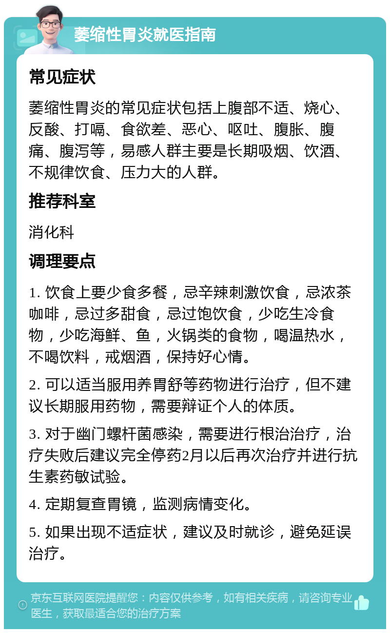 萎缩性胃炎就医指南 常见症状 萎缩性胃炎的常见症状包括上腹部不适、烧心、反酸、打嗝、食欲差、恶心、呕吐、腹胀、腹痛、腹泻等，易感人群主要是长期吸烟、饮酒、不规律饮食、压力大的人群。 推荐科室 消化科 调理要点 1. 饮食上要少食多餐，忌辛辣刺激饮食，忌浓茶咖啡，忌过多甜食，忌过饱饮食，少吃生冷食物，少吃海鲜、鱼，火锅类的食物，喝温热水，不喝饮料，戒烟酒，保持好心情。 2. 可以适当服用养胃舒等药物进行治疗，但不建议长期服用药物，需要辩证个人的体质。 3. 对于幽门螺杆菌感染，需要进行根治治疗，治疗失败后建议完全停药2月以后再次治疗并进行抗生素药敏试验。 4. 定期复查胃镜，监测病情变化。 5. 如果出现不适症状，建议及时就诊，避免延误治疗。