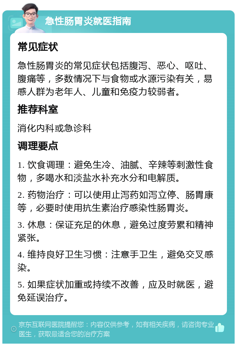 急性肠胃炎就医指南 常见症状 急性肠胃炎的常见症状包括腹泻、恶心、呕吐、腹痛等，多数情况下与食物或水源污染有关，易感人群为老年人、儿童和免疫力较弱者。 推荐科室 消化内科或急诊科 调理要点 1. 饮食调理：避免生冷、油腻、辛辣等刺激性食物，多喝水和淡盐水补充水分和电解质。 2. 药物治疗：可以使用止泻药如泻立停、肠胃康等，必要时使用抗生素治疗感染性肠胃炎。 3. 休息：保证充足的休息，避免过度劳累和精神紧张。 4. 维持良好卫生习惯：注意手卫生，避免交叉感染。 5. 如果症状加重或持续不改善，应及时就医，避免延误治疗。