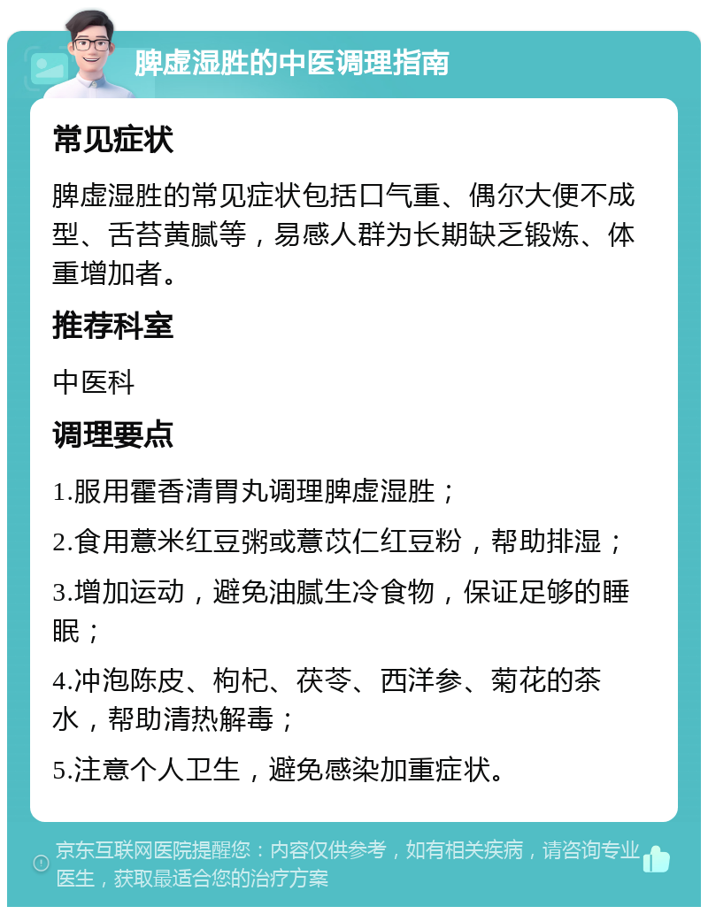 脾虚湿胜的中医调理指南 常见症状 脾虚湿胜的常见症状包括口气重、偶尔大便不成型、舌苔黄腻等，易感人群为长期缺乏锻炼、体重增加者。 推荐科室 中医科 调理要点 1.服用霍香清胃丸调理脾虚湿胜； 2.食用薏米红豆粥或薏苡仁红豆粉，帮助排湿； 3.增加运动，避免油腻生冷食物，保证足够的睡眠； 4.冲泡陈皮、枸杞、茯苓、西洋参、菊花的茶水，帮助清热解毒； 5.注意个人卫生，避免感染加重症状。