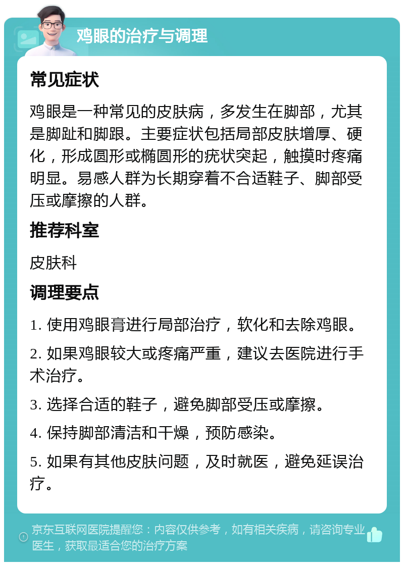 鸡眼的治疗与调理 常见症状 鸡眼是一种常见的皮肤病，多发生在脚部，尤其是脚趾和脚跟。主要症状包括局部皮肤增厚、硬化，形成圆形或椭圆形的疣状突起，触摸时疼痛明显。易感人群为长期穿着不合适鞋子、脚部受压或摩擦的人群。 推荐科室 皮肤科 调理要点 1. 使用鸡眼膏进行局部治疗，软化和去除鸡眼。 2. 如果鸡眼较大或疼痛严重，建议去医院进行手术治疗。 3. 选择合适的鞋子，避免脚部受压或摩擦。 4. 保持脚部清洁和干燥，预防感染。 5. 如果有其他皮肤问题，及时就医，避免延误治疗。