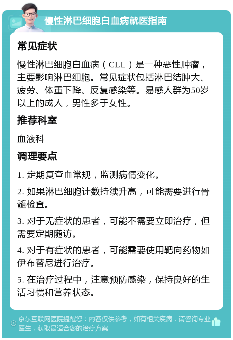 慢性淋巴细胞白血病就医指南 常见症状 慢性淋巴细胞白血病（CLL）是一种恶性肿瘤，主要影响淋巴细胞。常见症状包括淋巴结肿大、疲劳、体重下降、反复感染等。易感人群为50岁以上的成人，男性多于女性。 推荐科室 血液科 调理要点 1. 定期复查血常规，监测病情变化。 2. 如果淋巴细胞计数持续升高，可能需要进行骨髓检查。 3. 对于无症状的患者，可能不需要立即治疗，但需要定期随访。 4. 对于有症状的患者，可能需要使用靶向药物如伊布替尼进行治疗。 5. 在治疗过程中，注意预防感染，保持良好的生活习惯和营养状态。