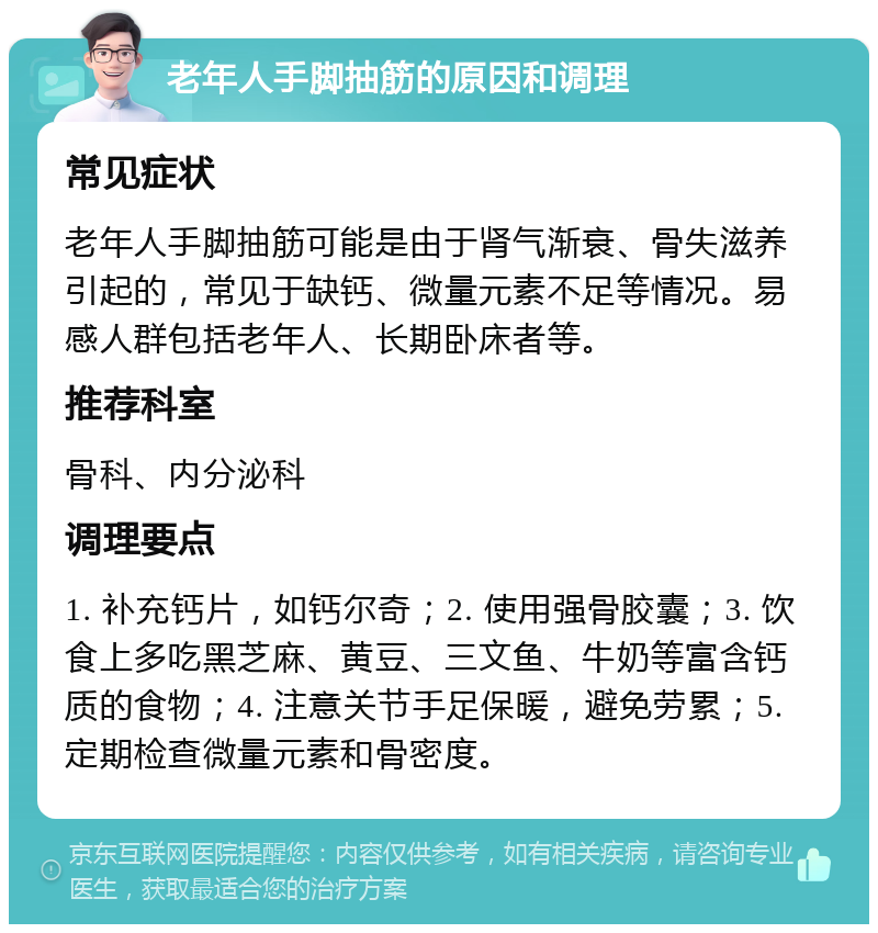 老年人手脚抽筋的原因和调理 常见症状 老年人手脚抽筋可能是由于肾气渐衰、骨失滋养引起的，常见于缺钙、微量元素不足等情况。易感人群包括老年人、长期卧床者等。 推荐科室 骨科、内分泌科 调理要点 1. 补充钙片，如钙尔奇；2. 使用强骨胶囊；3. 饮食上多吃黑芝麻、黄豆、三文鱼、牛奶等富含钙质的食物；4. 注意关节手足保暖，避免劳累；5. 定期检查微量元素和骨密度。