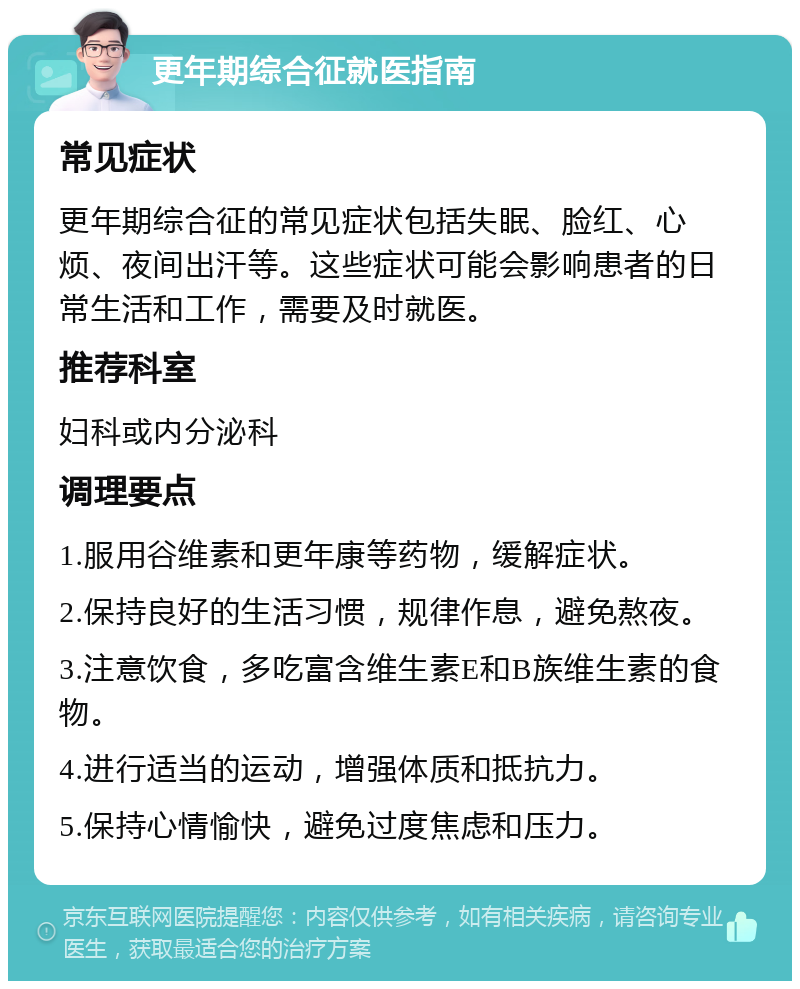 更年期综合征就医指南 常见症状 更年期综合征的常见症状包括失眠、脸红、心烦、夜间出汗等。这些症状可能会影响患者的日常生活和工作，需要及时就医。 推荐科室 妇科或内分泌科 调理要点 1.服用谷维素和更年康等药物，缓解症状。 2.保持良好的生活习惯，规律作息，避免熬夜。 3.注意饮食，多吃富含维生素E和B族维生素的食物。 4.进行适当的运动，增强体质和抵抗力。 5.保持心情愉快，避免过度焦虑和压力。