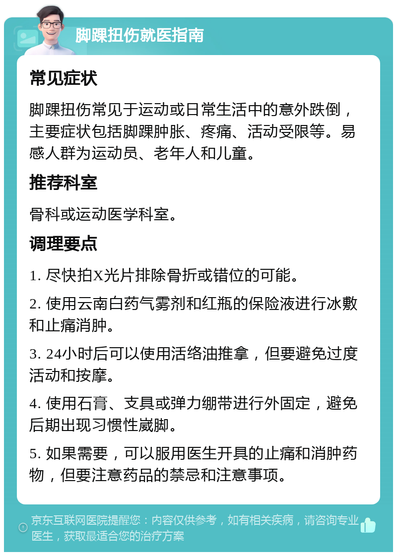 脚踝扭伤就医指南 常见症状 脚踝扭伤常见于运动或日常生活中的意外跌倒，主要症状包括脚踝肿胀、疼痛、活动受限等。易感人群为运动员、老年人和儿童。 推荐科室 骨科或运动医学科室。 调理要点 1. 尽快拍X光片排除骨折或错位的可能。 2. 使用云南白药气雾剂和红瓶的保险液进行冰敷和止痛消肿。 3. 24小时后可以使用活络油推拿，但要避免过度活动和按摩。 4. 使用石膏、支具或弹力绷带进行外固定，避免后期出现习惯性崴脚。 5. 如果需要，可以服用医生开具的止痛和消肿药物，但要注意药品的禁忌和注意事项。