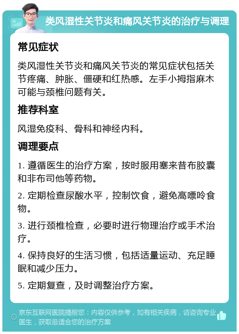 类风湿性关节炎和痛风关节炎的治疗与调理 常见症状 类风湿性关节炎和痛风关节炎的常见症状包括关节疼痛、肿胀、僵硬和红热感。左手小拇指麻木可能与颈椎问题有关。 推荐科室 风湿免疫科、骨科和神经内科。 调理要点 1. 遵循医生的治疗方案，按时服用塞来昔布胶囊和非布司他等药物。 2. 定期检查尿酸水平，控制饮食，避免高嘌呤食物。 3. 进行颈椎检查，必要时进行物理治疗或手术治疗。 4. 保持良好的生活习惯，包括适量运动、充足睡眠和减少压力。 5. 定期复查，及时调整治疗方案。