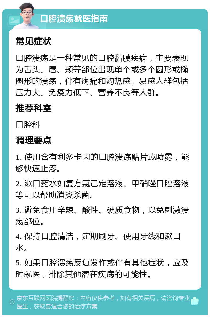 口腔溃疡就医指南 常见症状 口腔溃疡是一种常见的口腔黏膜疾病，主要表现为舌头、唇、颊等部位出现单个或多个圆形或椭圆形的溃疡，伴有疼痛和灼热感。易感人群包括压力大、免疫力低下、营养不良等人群。 推荐科室 口腔科 调理要点 1. 使用含有利多卡因的口腔溃疡贴片或喷雾，能够快速止疼。 2. 漱口药水如复方氯己定溶液、甲硝唑口腔溶液等可以帮助消炎杀菌。 3. 避免食用辛辣、酸性、硬质食物，以免刺激溃疡部位。 4. 保持口腔清洁，定期刷牙、使用牙线和漱口水。 5. 如果口腔溃疡反复发作或伴有其他症状，应及时就医，排除其他潜在疾病的可能性。