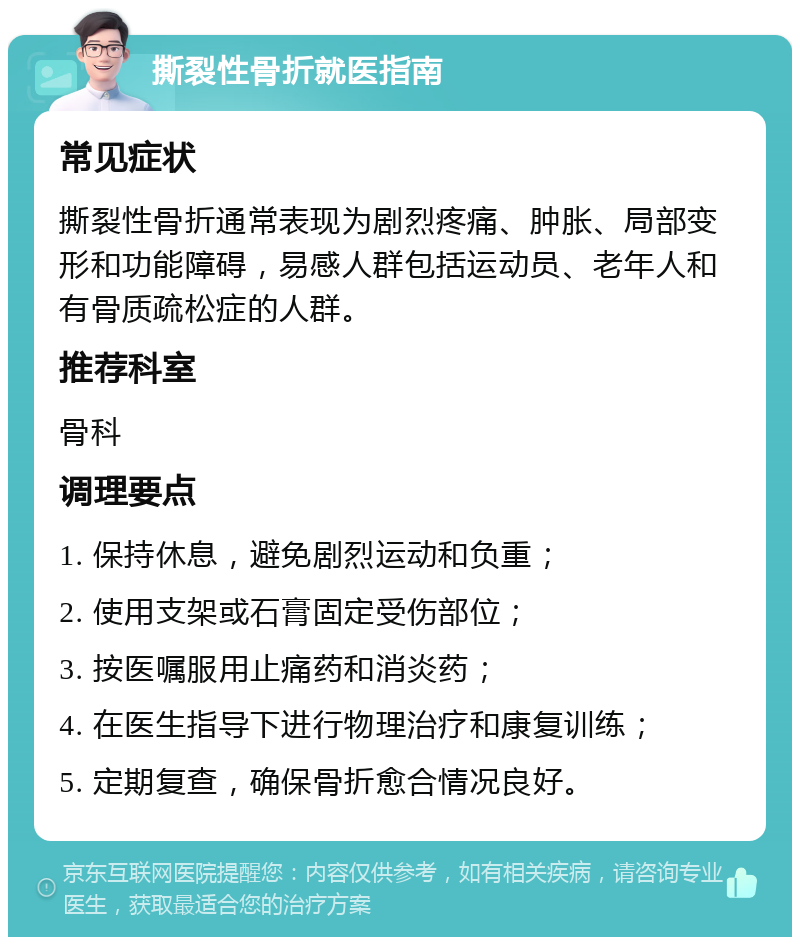 撕裂性骨折就医指南 常见症状 撕裂性骨折通常表现为剧烈疼痛、肿胀、局部变形和功能障碍，易感人群包括运动员、老年人和有骨质疏松症的人群。 推荐科室 骨科 调理要点 1. 保持休息，避免剧烈运动和负重； 2. 使用支架或石膏固定受伤部位； 3. 按医嘱服用止痛药和消炎药； 4. 在医生指导下进行物理治疗和康复训练； 5. 定期复查，确保骨折愈合情况良好。