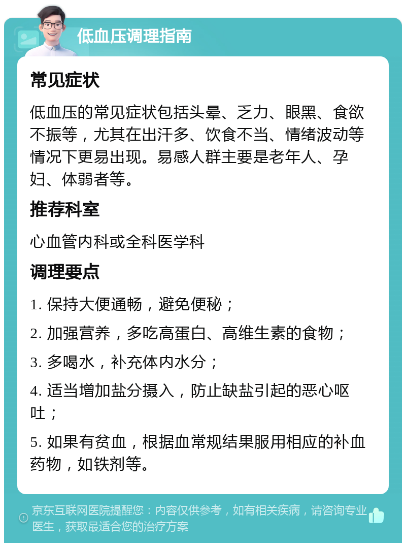 低血压调理指南 常见症状 低血压的常见症状包括头晕、乏力、眼黑、食欲不振等，尤其在出汗多、饮食不当、情绪波动等情况下更易出现。易感人群主要是老年人、孕妇、体弱者等。 推荐科室 心血管内科或全科医学科 调理要点 1. 保持大便通畅，避免便秘； 2. 加强营养，多吃高蛋白、高维生素的食物； 3. 多喝水，补充体内水分； 4. 适当增加盐分摄入，防止缺盐引起的恶心呕吐； 5. 如果有贫血，根据血常规结果服用相应的补血药物，如铁剂等。