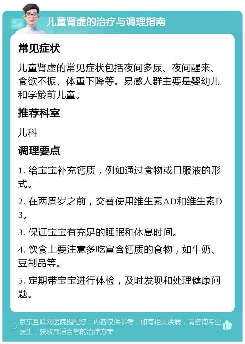 儿童肾虚的治疗与调理指南 常见症状 儿童肾虚的常见症状包括夜间多尿、夜间醒来、食欲不振、体重下降等。易感人群主要是婴幼儿和学龄前儿童。 推荐科室 儿科 调理要点 1. 给宝宝补充钙质，例如通过食物或口服液的形式。 2. 在两周岁之前，交替使用维生素AD和维生素D3。 3. 保证宝宝有充足的睡眠和休息时间。 4. 饮食上要注意多吃富含钙质的食物，如牛奶、豆制品等。 5. 定期带宝宝进行体检，及时发现和处理健康问题。