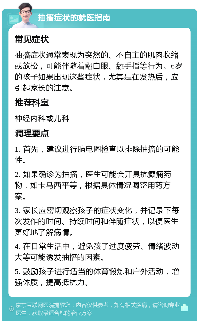 抽搐症状的就医指南 常见症状 抽搐症状通常表现为突然的、不自主的肌肉收缩或放松，可能伴随着翻白眼、舔手指等行为。6岁的孩子如果出现这些症状，尤其是在发热后，应引起家长的注意。 推荐科室 神经内科或儿科 调理要点 1. 首先，建议进行脑电图检查以排除抽搐的可能性。 2. 如果确诊为抽搐，医生可能会开具抗癫痫药物，如卡马西平等，根据具体情况调整用药方案。 3. 家长应密切观察孩子的症状变化，并记录下每次发作的时间、持续时间和伴随症状，以便医生更好地了解病情。 4. 在日常生活中，避免孩子过度疲劳、情绪波动大等可能诱发抽搐的因素。 5. 鼓励孩子进行适当的体育锻炼和户外活动，增强体质，提高抵抗力。