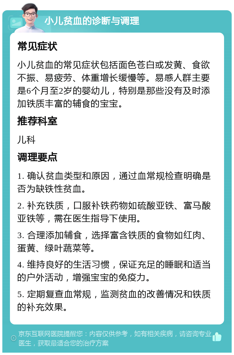 小儿贫血的诊断与调理 常见症状 小儿贫血的常见症状包括面色苍白或发黄、食欲不振、易疲劳、体重增长缓慢等。易感人群主要是6个月至2岁的婴幼儿，特别是那些没有及时添加铁质丰富的辅食的宝宝。 推荐科室 儿科 调理要点 1. 确认贫血类型和原因，通过血常规检查明确是否为缺铁性贫血。 2. 补充铁质，口服补铁药物如硫酸亚铁、富马酸亚铁等，需在医生指导下使用。 3. 合理添加辅食，选择富含铁质的食物如红肉、蛋黄、绿叶蔬菜等。 4. 维持良好的生活习惯，保证充足的睡眠和适当的户外活动，增强宝宝的免疫力。 5. 定期复查血常规，监测贫血的改善情况和铁质的补充效果。