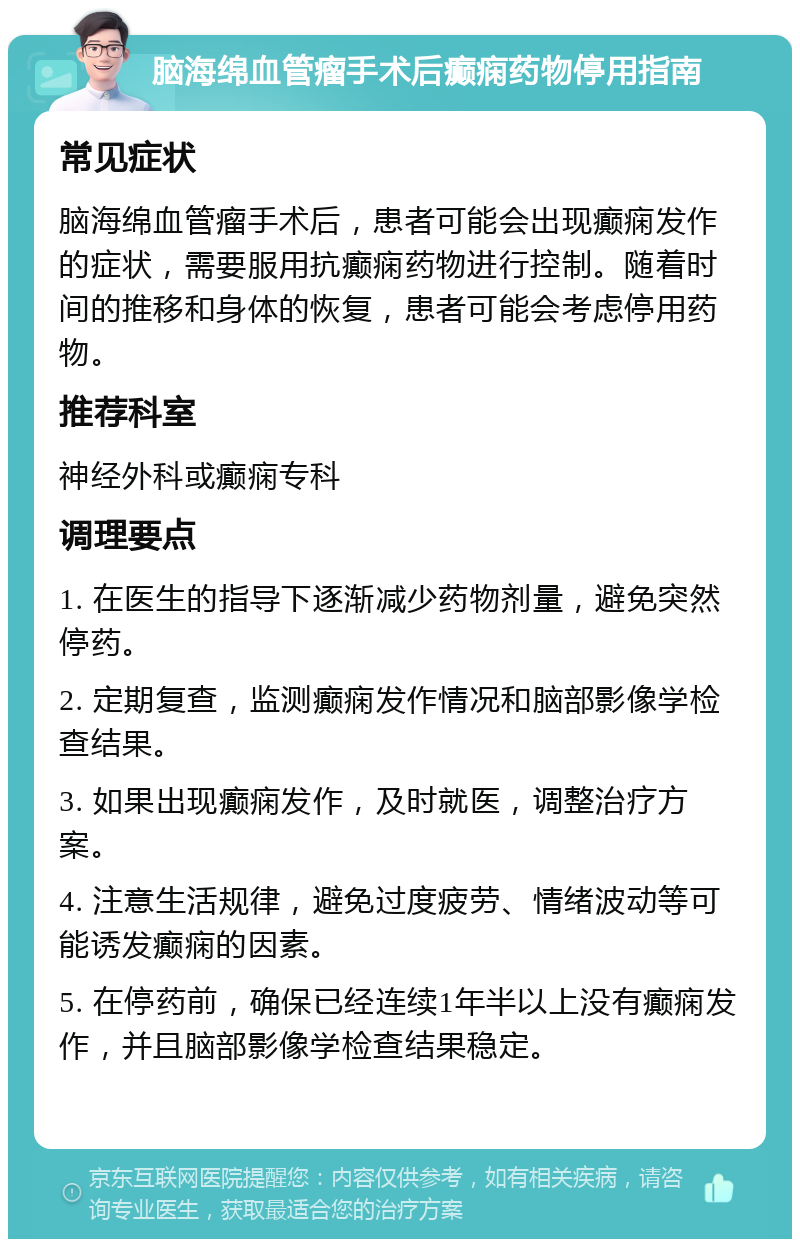 脑海绵血管瘤手术后癫痫药物停用指南 常见症状 脑海绵血管瘤手术后，患者可能会出现癫痫发作的症状，需要服用抗癫痫药物进行控制。随着时间的推移和身体的恢复，患者可能会考虑停用药物。 推荐科室 神经外科或癫痫专科 调理要点 1. 在医生的指导下逐渐减少药物剂量，避免突然停药。 2. 定期复查，监测癫痫发作情况和脑部影像学检查结果。 3. 如果出现癫痫发作，及时就医，调整治疗方案。 4. 注意生活规律，避免过度疲劳、情绪波动等可能诱发癫痫的因素。 5. 在停药前，确保已经连续1年半以上没有癫痫发作，并且脑部影像学检查结果稳定。