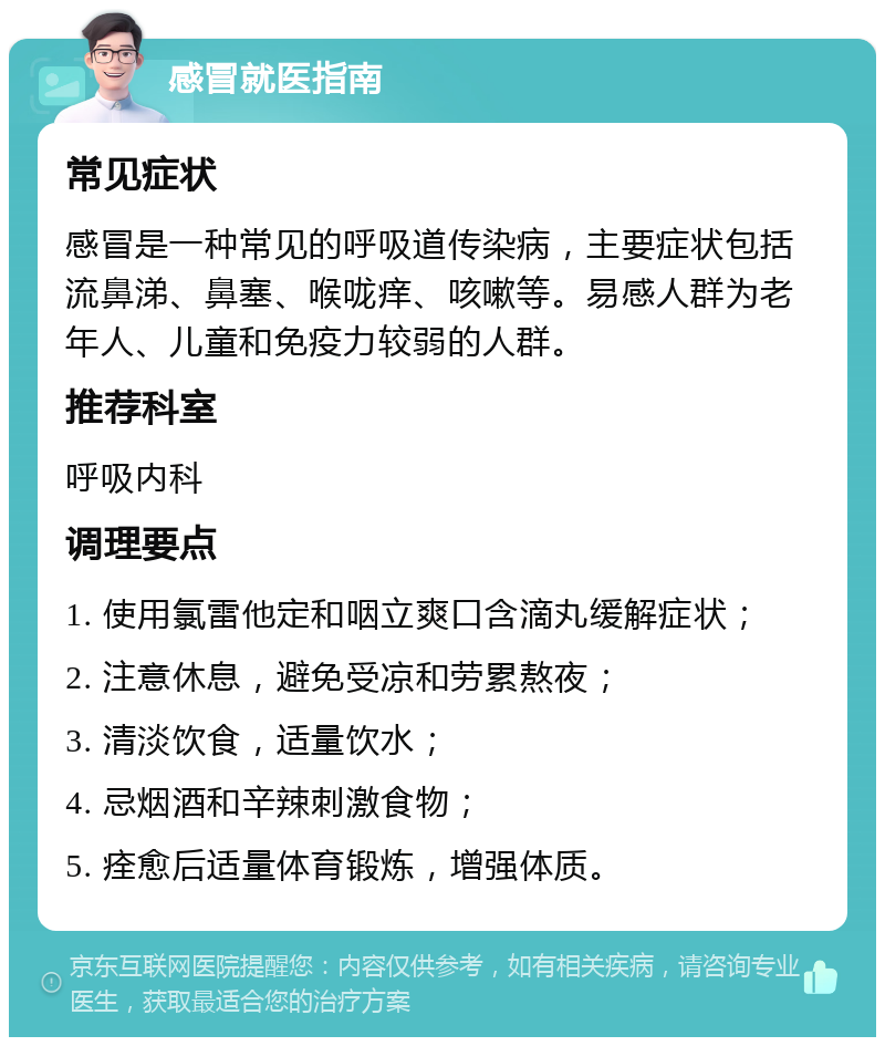 感冒就医指南 常见症状 感冒是一种常见的呼吸道传染病，主要症状包括流鼻涕、鼻塞、喉咙痒、咳嗽等。易感人群为老年人、儿童和免疫力较弱的人群。 推荐科室 呼吸内科 调理要点 1. 使用氯雷他定和咽立爽口含滴丸缓解症状； 2. 注意休息，避免受凉和劳累熬夜； 3. 清淡饮食，适量饮水； 4. 忌烟酒和辛辣刺激食物； 5. 痊愈后适量体育锻炼，增强体质。